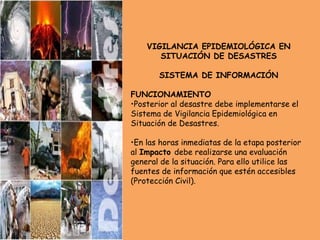 VIGILANCIA EPIDEMIOLÓGICA EN
SITUACIÓN DE DESASTRES
SISTEMA DE INFORMACIÓN
FUNCIONAMIENTO
•Posterior al desastre debe implementarse el
Sistema de Vigilancia Epidemiológica en
Situación de Desastres.
•En las horas inmediatas de la etapa posterior
al Impacto debe realizarse una evaluación
general de la situación. Para ello utilice las
fuentes de información que estén accesibles
(Protección Civil).
 