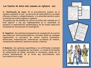 Las fuentes de datos más comunes en vigilancia son:
A- Notificación de casos: Es el procedimiento medular de la
vigilancia mediante el cual los servicios de salud públicos y privados
informan rutinaria y obligatoriamente a la autoridad sanitaria sobre
la atención de eventos sujetos a vigilancia.
-Es posible que las medidas de control ya hallan sido tomadas por el
nivel superior y hay que implementarlas en la comunidad, es
necesario el asesoramiento epidemiológico de los niveles superiores
incluyendo los recursos para la investigación
B- Registros: Son sistemas permanentes de consignación de eventos
ejecutados por instituciones públicos o privados donde se consignan
regularmente la ocurrencia de ciertos eventos (nacimiento,
defunciones, hospitalización, inmunización, accidentes de tránsito,
contaminación ambiental, asistencia escolar y laboral).
C-Rumores: Son opiniones espontáneas y no confirmadas originadas
en la comunidad y divulgadas por sus lideres o a través de los medios
de comunicación de masas, asociadas al incremento, puede ser la
primera manifestación de un brote que efectivamente esta
ocurriendo en otro lugar.
 