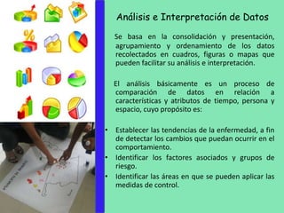 Análisis e Interpretación de Datos
Se basa en la consolidación y presentación,
agrupamiento y ordenamiento de los datos
recolectados en cuadros, figuras o mapas que
pueden facilitar su análisis e interpretación.
El análisis básicamente es un proceso de
comparación de datos en relación a
características y atributos de tiempo, persona y
espacio, cuyo propósito es:
• Establecer las tendencias de la enfermedad, a fin
de detectar los cambios que puedan ocurrir en el
comportamiento.
• Identificar los factores asociados y grupos de
riesgo.
• Identificar las áreas en que se pueden aplicar las
medidas de control.
 