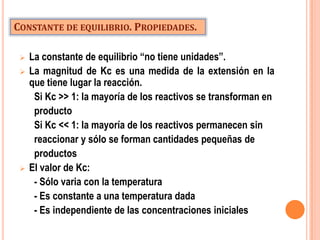 CONSTANTE DE EQUILIBRIO. PROPIEDADES.

    La constante de equilibrio “no tiene unidades”.
    La magnitud de Kc es una medida de la extensión en la
     que tiene lugar la reacción.
      Si Kc >> 1: la mayoría de los reactivos se transforman en
      producto
      Si Kc << 1: la mayoría de los reactivos permanecen sin
      reaccionar y sólo se forman cantidades pequeñas de
      productos
    El valor de Kc:
      - Sólo varia con la temperatura
      - Es constante a una temperatura dada
      - Es independiente de las concentraciones iniciales
 