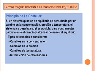 FACTORES QUE AFECTAN A LA POSICIÓN DEL EQUILIBRIO

 Principio de Le Chatelier:
 Si un sistema químico en equilibrio es perturbado por un
 cambio en la concentración, presión o temperatura, el
 sistema se desplazara, si es posible, para contrarrestar
 parcialmente el cambio y alcanzar de nuevo el equilibrio.
   Tipos de cambios a considerar:
    - Cambios en la concentración.
    - Cambios en la presión
    - Cambios de temperatura.
    - Introducción de catalizadores.
 