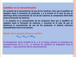 Cambios en la concentración
Un aumento de la concentración de uno de los reactivos, hace que el equilibrio se
desplace hacia la formación de productos, y a la inversa en el caso de que se
disminuya dicha concentración de uno de los reactivos se compensara dicha falta
hacia la formación de reactivos.
Y un aumento en la concentración de los productos hace que el equilibrio se
desplace hacia la formación de reactivos, y viceversa en el caso de que se
disminuya la concentración de uno de los productos, el sistema reacciona
desplazándose hacia los productos.

Ejemplo: Sea el siguiente sistema en equilibrio
               1N2(g) + 3H2(g) ⇌ 2NH3(g)

Si introducimos cierta cantidad de N2 o H2 al reactor químico se aumentara las
concentraciones de N2 o H2 , la reacción de equilibrio se desplazará hacia la
derecha (→) para disminuir dichas concentraciones.
 