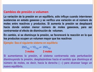 Cambios de presión o volumen
La variación de la presión en un equilibrio, sólo influye cuando intervienen
sustancias en estado gaseoso y se verifica una variación en el número de
moles entre reactivos y productos. Si aumenta la presión se desplazará
hacia donde existan menor número de moles gaseosos, para así
contrarrestar el efecto de disminución de volumen.
En cambio, si se disminuye la presión, se favorecerá la reacción en la que
los productos ocupen un volumen mayor que los reactivos
Ejemplo: Sea el siguiente sistema en equilibrio
                 2SO2(g) + 1O2(g) ⇌ 2SO3(g)
                    3 moles         2 moles
Si aumentamos la presión, el sistema contrarresta esta perturbación
disminuyendo la presión, desplazándose hacia el sentido que disminuya el
número de moles, es decir, hacia la derecha (→) para alcanzar luego un
nuevo equilibrio.
 