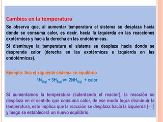 Cambios en la temperatura
Se observa que, al aumentar temperatura el sistema se desplaza hacia
donde se consuma calor, es decir, hacia la izquierda en las reacciones
exotérmicas y hacia la derecha en las endotérmicas.
Si disminuye la temperatura el sistema se desplaza hacia donde se
desprenda calor (derecha en las exotérmicas e izquierda en las
endotérmicas).

Ejemplo: Sea el siguiente sistema en equilibrio
               1N2(g) + 3H2(g) ⇌ 2NH3(g) + calor

Si aumentamos la temperatura (calentando el reactor), la reacción se
desplaza en el sentido que consuma calor, de ese modo logra disminuir la
temperatura, esto implica que la reacción se desplaza hacia la izquierda (←)
y luego se establecerá un nuevo equilibrio.
 
