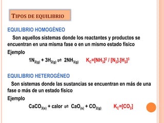 TIPOS DE EQUILIBRIO
EQUILIBRIO HOMOGÉNEO
Son aquellos sistemas donde los reactantes y productos se
encuentran en una misma fase o en un mismo estado físico
Ejemplo
1N2(g) + 3H2(g) ⇌ 2NH3(g) KC=[NH3]2 / [N2].[H2]3
EQUILIBRIO HETEROGÉNEO
Son sistemas donde las sustancias se encuentran en más de una
fase o más de un estado físico
Ejemplo
CaCO3(s) + calor ⇌ CaO(s) + CO2(g) KC=[CO2]
 