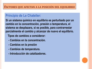 FACTORES QUE AFECTAN A LA POSICIÓN DEL EQUILIBRIO
Principio de Le Chatelier:
Si un sistema químico en equilibrio es perturbado por un
cambio en la concentración, presión o temperatura, el
sistema se desplazara, si es posible, para contrarrestar
parcialmente el cambio y alcanzar de nuevo el equilibrio.
Tipos de cambios a considerar:
- Cambios en la concentración.
- Cambios en la presión
- Cambios de temperatura.
- Introducción de catalizadores.
 