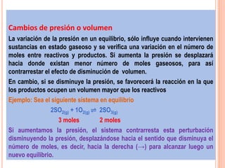 Cambios de presión o volumen
La variación de la presión en un equilibrio, sólo influye cuando intervienen
sustancias en estado gaseoso y se verifica una variación en el número de
moles entre reactivos y productos. Si aumenta la presión se desplazará
hacia donde existan menor número de moles gaseosos, para así
contrarrestar el efecto de disminución de volumen.
En cambio, si se disminuye la presión, se favorecerá la reacción en la que
los productos ocupen un volumen mayor que los reactivos
Ejemplo: Sea el siguiente sistema en equilibrio
2SO2(g) + 1O2(g) ⇌ 2SO3(g)
3 moles 2 moles
Si aumentamos la presión, el sistema contrarresta esta perturbación
disminuyendo la presión, desplazándose hacia el sentido que disminuya el
número de moles, es decir, hacia la derecha (→) para alcanzar luego un
nuevo equilibrio.
 