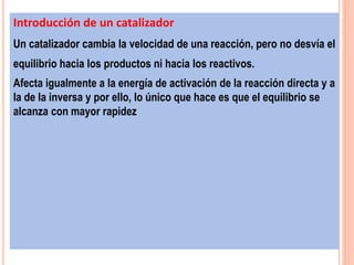 Introducción de un catalizador
Un catalizador cambia la velocidad de una reacción, pero no desvía el
equilibrio hacia los productos ni hacia los reactivos.
Afecta igualmente a la energía de activación de la reacción directa y a
la de la inversa y por ello, lo único que hace es que el equilibrio se
alcanza con mayor rapidez
 