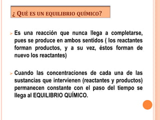 ¿ QUÉ ES UN EQUILIBRIO QUÍMICO?
 Es una reacción que nunca llega a completarse,
pues se produce en ambos sentidos ( los reactantes
forman productos, y a su vez, éstos forman de
nuevo los reactantes)
 Cuando las concentraciones de cada una de las
sustancias que intervienen (reactantes y productos)
permanecen constante con el paso del tiempo se
llega al EQUILIBRIO QUÍMICO.
 