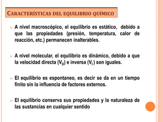 CARACTERÍSTICAS DEL EQUILIBRIO QUÍMICO
 A nivel macroscópico, el equilibrio es estático, debido a
que las propiedades (presión, temperatura, calor de
reacción, etc.) permanecen inalterables.
 A nivel molecular, el equilibrio es dinámico, debido a que
la velocidad directa (VD) e inversa (VI ) son iguales.
 El equilibrio es espontaneo, es decir se da en un tiempo
finito sin la influencia de factores externos.
 El equilibrio conserva sus propiedades y la naturaleza de
las sustancias en cualquier sentido
 