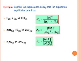 Ejemplo: Escribir las expresiones de KC para los siguientes
equilibrios químicos:
 H2(g) + I2(g) ⇌ 2HI(g)
 2SO2(g) + O2(g) ⇌ 2SO3(g)
 N2O4(g) ⇌ 2NO2(g)
2
2 2
[ ]
[ ] [ ]
c
HI
K
H I


2
3
2
2 2
[ ]
[ ] [ ]
C
SO
K
SO O



2
2
2 4
[ ]
[ ]
c
NO
K
N O
 
