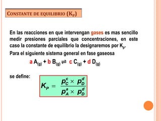 CONSTANTE DE EQUILIBRIO (KP)
En las reacciones en que intervengan gases es mas sencillo
medir presiones parciales que concentraciones, en este
caso la constante de equilibrio la designaremos por Kp.
Para el siguiente sistema general en fase gaseosa
a A(g) + b B(g) ⇌ c C(g) + d D(g)
se define: c d
C D
P a d
A D
p p
K
p p



 