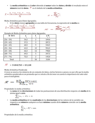 •   La media aritmética es el valor obtenido al sumar todos los datos y dividir el resultado entre el
       número total de datos.     es el símbolo de la media aritmética.




Media Aritmética para Datos Agrupados.
  • Si los datos vienen agrupados en una tabla de frecuencias, la expresión de la media es:




Ejemplo de Media Aritmética para datos Agrupados.
    li - li+1           x            f            x *f
                           i            i             i   i

[56 – 59)                54,5          2            109,0
[59 – 62)                57,5          5            287,5
[62 – 65)                60,5          9            544,5
[53 – 56)                63,5         15            952,5
[65 – 68)                66,5         12            798,0
[68 – 71)                69,5          5            347,5
[71 – 74)                72,5          2            145,0
       Total                          50            3184




Media Aritmética Ponderada
A veces se asocia a los números de un conjunto de datos, ciertos factores o pesos y es por ello que la media
aritmética ponderada es un promedio que se calcula a fin de tener en cuenta la importancia de cada valor
para el total global.




Propiedades la media aritmética
   • La suma de las desviaciones de todas las puntuaciones de una distribución respecto a la media de la
      misma igual a cero.


   •   La media aritmética de los cuadrados de las desviaciones de los valores de la variable con
       respecto a un número cualquiera se hace mínima cuando dicho número coincide con la media
       aritmética.




Propiedades de la media aritmética
 