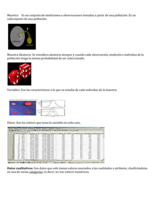 Muestra: Es un conjunto de mediciones u observaciones tomadas a partir de una población. Es un
subconjunto de una población.




Muestra Aleatoria: Se considera aleatoria siempre y cuando cada observación, medición o individuo de la
población tenga la misma probabilidad de ser seleccionado.




Variables: Son las características o lo que se estudia de cada individuo de la muestra.




Datos: Son los valores que toma la variable en cada caso.




Datos cualitativos: Son datos que solo toman valores asociados a las cualidades o atributos, clasificándolos
en una de varias categorías, es decir, no son valores numéricos.
 