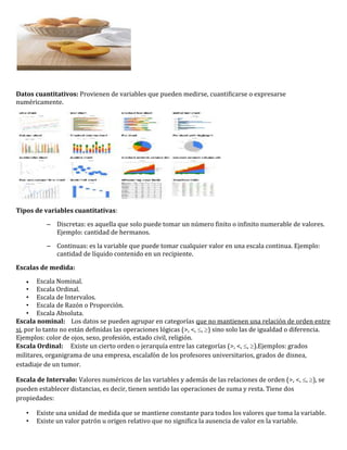 Datos cuantitativos: Provienen de variables que pueden medirse, cuantificarse o expresarse
numéricamente.




Tipos de variables cuantitativas:

          – Discretas: es aquella que solo puede tomar un número finito o infinito numerable de valores.
            Ejemplo: cantidad de hermanos.

          – Continuas: es la variable que puede tomar cualquier valor en una escala continua. Ejemplo:
            cantidad de líquido contenido en un recipiente.

Escalas de medida:

         Escala Nominal.
     • Escala Ordinal.
     • Escala de Intervalos.
     • Escala de Razón o Proporción.
     • Escala Absoluta.
Escala nominal: Los datos se pueden agrupar en categorías que no mantienen una relación de orden entre
si, por lo tanto no están definidas las operaciones lógicas (>, <, , ) sino solo las de igualdad o diferencia.
Ejemplos: color de ojos, sexo, profesión, estado civil, religión.
Escala Ordinal: Existe un cierto orden o jerarquía entre las categorías (>, <, , ).Ejemplos: grados
militares, organigrama de una empresa, escalafón de los profesores universitarios, grados de disnea,
estadiaje de un tumor.

Escala de Intervalo: Valores numéricos de las variables y además de las relaciones de orden (>, <, , ), se
pueden establecer distancias, es decir, tienen sentido las operaciones de suma y resta. Tiene dos
propiedades:

   •   Existe una unidad de medida que se mantiene constante para todos los valores que toma la variable.
   •   Existe un valor patrón u origen relativo que no significa la ausencia de valor en la variable.
 