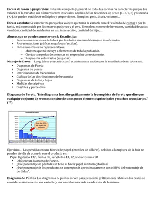 Escala de razón o proporción: Es la más completa y general de todas las escalas. Se caracteriza porque los
valores de la variable son números entre los cuales, además de las relaciones de orden (>, <, , ) y distancia
(+,-), se pueden establecer múltiplos y proporciones. Ejemplos: peso, altura, volumen…

Escala absoluta: Se caracteriza porque los valores que toma la variable son el resultado de contar y por lo
tanto, está constituida por los enteros positivos y el cero. Ejemplos: número de hermanos, cantidad de autos
vendidos, cantidad de accidentes en una intersección, cantidad de hijos,…

Abusos que se pueden cometer con la Estadística:
  • Conclusiones erróneas debido a que los datos son numéricamente insuficientes.
  • Representaciones gráficas engañosas (escalas).
  • Datos muestrales no representativos:
         – Muestra que no incluye a elementos de toda la población.
         – Ciertas categorías de personas no responden correctamente.
         – Respuestas voluntarias (sesgadas).
Manejo de Datos: Los gráficos y estadísticos frecuentemente usados por la estadística descriptiva son:
  • Diagramas de Pareto
  • Diagrama de puntos
  • Distribuciones de frecuencias
  • Gráficas de las distribuciones de frecuencia
  • Diagramas de tallos y hojas
  • Medidas descriptivas
  • Cuartiles y percentiles.

Diagrama de Pareto. “Este diagrama describe gráficamente la ley empírica de Pareto que dice que
cualquier conjunto de eventos consiste de unos pocos elementos principales y muchos secundarios.”
(**)




Ejercicio 1.- Las pérdidas en una fábrica de papel, (en miles de dólares), debidos a la ruptura de la hoja se
pueden dividir de acuerdo con el producto en:
  Papel higiénico 132 , toallas 85, servilletas 43, 12 productos mas 50.
   • Dibújese un diagrama de Pareto.
   • ¿Qué porcentaje de pérdidas se tiene al hacer papel sanitario y toallas?
   • ¿Qué porcentaje de los productos se corresponde aproximadamente con el 80% del porcentaje de
       pérdidas”.

Diagrama de Puntos. Los diagramas de puntos sirven para presentar gráficamente tablas en las cuales se
consideran únicamente una variable y una cantidad asociada a cada valor de la misma.
 