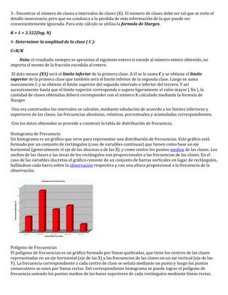 3.- Encontrar el número de clases o intervalos de clases (K). El número de clases debe ser tal que se evite el
detalle innecesario, pero que no conduzca a la perdida de más información de la que puede ser
convenientemente ignorada. Para este cálculo se utiliza la formula de Sturges.

K = 1 + 3.322(log. N)

4- Determinar la amplitud de la clase ( C ):

C=R/K

    Nota: el resultado siempre se aproxima al siguiente entero si excede al número entero obtenido, no
importa el monto de la fracción excedida al entero.

 El dato menor (X1) será el limite inferior de la primera clase. A él se le suma C y se obtiene el limite
superior de la primera clase que también será el limite inferior de la segunda clase. Luego se suma
nuevamente C y se obtiene el limite superior del segundo intervalo e inferior del tercero. Y así
sucesivamente hasta que el limite superior corresponda o supere ligeramente el valor mayor ( Xn ), la
cantidad de clases obtenidas deberá corresponder con el número K calculado mediante la formula de
Sturges

 Una vez construidos los intervalos se calculan, mediante tabulación de acuerdo a los límites inferiores y
superiores de las clases, las frecuencias absolutas, relativas, porcentuales y acumuladas correspondientes.

Con los datos obtenidos se procede a construir la tabla de distribución de frecuencia.

Histograma de Frecuencia
Un histograma es un gráfico que sirve para representar una distribución de frecuencias. Este gráfico está
formado por un conjunto de rectángulos (caso de variables continuas) que tienen como base un eje
horizontal (generalmente el eje de las abscisas o de las X), y como centro los puntos medios de las clases. Los
anchos de las clases y las áreas de los rectángulos son proporcionales a las frecuencias de las clases. En el
caso de las variables discretas el gráfico consiste de un conjunto de barras verticales en lugar de rectángulos,
hallándose cada barra sobre la observación respectiva y con una altura proporcional a la frecuencia de la
observación.




Polígono de Frecuencias
El polígono de frecuencias es un gráfico formado por líneas quebradas, que tiene los centros de las clases
representadas en un eje horizontal (eje de las X) y las frecuencias de las clases en un eje vertical (eje de las
Y). La frecuencia correspondiente a cada centro de clase se señala mediante un punto y luego los puntos
consecutivos se unen por líneas rectas. Del correspondiente histograma se puede lograr el polígono de
frecuencia uniendo los puntos medios de las bases superiores de cada rectángulos mediante líneas rectas.
 