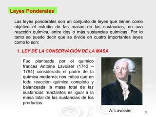 3
Leyes Ponderales
Las leyes ponderales son un conjunto de leyes que tienen como
objetivo el estudio de las masas de las sustancias, en una
reacción química, entre dos o más sustancias químicas. Por lo
tanto se puede decir que se divide en cuatro importantes leyes
como lo son:
1. LEY DE LA CONSERVACIÓN DE LA MASA
Fue planteada por el químico
frances Antoine Lavoiser (1743 –
1794) considerado el padre de la
química moderna; nos indica que en
toda reacción química completa y
balanceada la masa total de las
sustancias reactantes es igual a la
masa total de las sustancias de los
productos.
A. Lavoisier
 