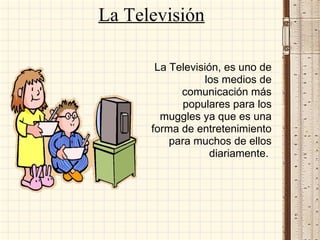 La Televisión
La Televisión, es uno de
los medios de
comunicación más
populares para los
muggles ya que es una
forma de entretenimiento
para muchos de ellos
diariamente.
 