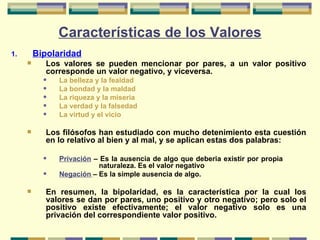 Características de los Valores Bipolaridad Los valores se pueden mencionar por pares, a un valor positivo corresponde un valor negativo, y viceversa. La belleza y la fealdad La bondad y la maldad La riqueza y la miseria La verdad y la falsedad La virtud y el vicio Los filósofos han estudiado con mucho detenimiento esta cuestión en lo relativo al bien y al mal, y se aplican estas dos palabras: Privación   –   Es la ausencia de algo que deberia existir por propia    naturaleza. Es el valor negativo Negación   – Es la simple ausencia de algo. En resumen, la bipolaridad, es la característica por la cual los valores se dan por pares, uno positivo y otro negativo; pero solo el positivo existe efectivamente; el valor negativo solo es una privación del correspondiente valor positivo.  