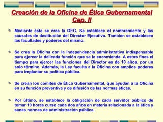 Creación de la Oficina de Ética Gubernamental  Cap. II Mediante éste se crea la OEG. Se establece el nombramiento y las causales de destitución del Director Ejecutivo. Tambien se establecen las facultades y poderes del mismo. Se crea la Oficina con la independencia administrativa indispensable para ejercer la delicada función que se le encomienda. A estos fines el tiempo para ejercer las funciones del Director es de 10 años, por un solo término. Además, la Ley faculta a la Oficina con amplios poderes para implantar su política pública. Se crean los comités de Ética Gubernamental, que ayudan a la Oficina en su función preventiva y de difusión de las normas éticas. Por último, se establece la obligación de cada servidor público de tomar 10 horas curso cada dos años en materia relacionada a la ética y sanas normas de administración pública.  