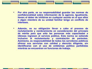 Por otra parte, es su responsabilidad guardar las normas de confidencialidad sobre información de la agencia. Igualmente, tienen el deber de inhibirse en cualquier asunto en el que ellos o algún miembro de su unidad familiar tenga un conflicto de intereses. Además, es su obligación llevar a cabo el proceso de reclutamiento y nombramiento en consideración del principio de mérito para que sólo las personas más capacitadas e idóneas ingresen al servicio público. Esta norma se extiende inclusive al reclutamiento y contratación de parientes. Asimismo, es responsabilidad de todos los servidores públicos ofrecer sus servicios con calidad y atención diligente, sin identificarse con el uso de emblemas político partidistas mientras se encuentran en funciones de trabajo. 