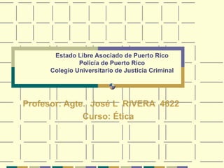 Estado Libre Asociado de Puerto Rico Policía de Puerto Rico Colegio Universitario de Justicia Criminal Profesor: Agte.  José L  RIVERA  4622 Curso: Ética 