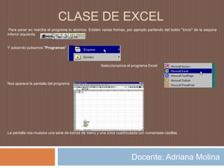 CLASE DE EXCEL Para poner en marcha el programa lo abrimos. Existen varias formas, por ejemplo partiendo del botón "Inicio" de la esquina inferior izquierda. Y subiendo pulsamos "Programas"                                                                                          Seleccionamos el programa Excel  Nos aparece la pantalla del programa La pantalla nos muestra una serie de barras de menú y una zona cuadriculada con numerosas casillas.Docente: Adriana Molina 