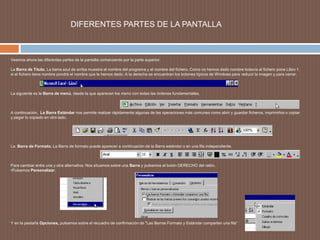                  DIFERENTES PARTES DE LA PANTALLAVeamos ahora las diferentes partes de la pantalla comenzando por la parte superior.La Barra de Título. La barra azul de arriba muestra el nombre del programa y el nombre del fichero. Como no hemos dado nombre todavía al fichero pone Libro 1, si el fichero tiene nombre pondrá el nombre que le hemos dado. A la derecha se encuentran los botones típicos de Windows para reducir la imagen y para cerrar.  La siguiente es la Barra de menú, desde la que aparecen los menú con todas las órdenes fundamentales.  A continuación,  La Barra Estándar nos permite realizar rápidamente algunas de las operaciones más comunes como abrir y guardar ficheros, imprimirlos o copiar y pegar lo copiado en otro lado. La  Barra de Formato. La Barra de formato puede aparecer a continuación de la Barra estándar o en una fila independiente.  Para cambiar entre una y otra alternativa: Nos situamos sobre una Barra y pulsamos el botón DERECHO del ratón. Pulsamos Personalizar. Y en la pestaña Opciones, pulsamos sobre el recuadro de confirmación de "Las Barras Formato y Estándar comparten una fila“ 