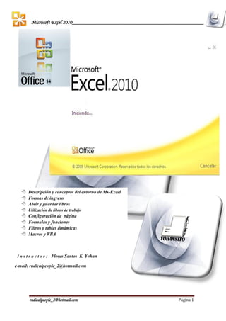 radicalpeople_2@hotmail.com Página 1
Microsoft Excel 2010__________________________________________________________
 Descripción y conceptos del entorno de Ms-Excel
 Formas de ingreso
 Abrir y guardar libros
 Utilización de libros de trabajo
 Configuración de página
 Formulas y funciones
 Filtros y tablas dinámicas
 Macros y VBA
I n s t r u c t o r : Flores Santos K. Yohan
e-mail: radicalpeople_2@hotmail.com
 