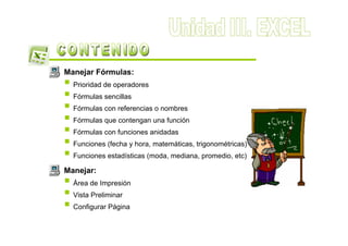 Manejar Fórmulas:
  Prioridad de operadores
  Fórmulas sencillas
  Fórmulas con referencias o nombres
  Fórmulas que contengan una función
  Fórmulas con funciones anidadas
  Funciones (fecha y hora, matemáticas, trigonométricas)
  Funciones estadísticas (moda, mediana, promedio, etc)

Manejar:
  Área de Impresión
  Vista Preliminar
  Configurar Página
 