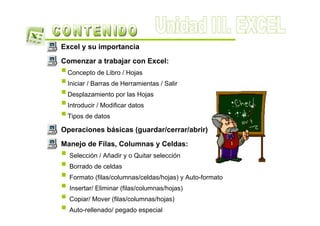 Excel y su importancia
Comenzar a trabajar con Excel:
 Concepto de Libro / Hojas
 Iniciar / Barras de Herramientas / Salir
 Desplazamiento por las Hojas
 Introducir / Modificar datos
 Tipos de datos

Operaciones básicas (guardar/cerrar/abrir)
Manejo de Filas, Columnas y Celdas:
  Selección / Añadir y o Quitar selección
  Borrado de celdas
  Formato (filas/columnas/celdas/hojas) y Auto-formato
  Insertar/ Eliminar (filas/columnas/hojas)
  Copiar/ Mover (filas/columnas/hojas)
  Auto-rellenado/ pegado especial
 
