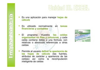 Es una aplicación para manejar hojas de
cálculo

Es utilizado normalmente       en   tareas
financieras y contables

El programa muestra las celdas
organizadas en filas y columnas, y cada
celda contiene datos o una fórmula, con
relativas o absolutas referencias a otras
celdas

Permite al usuario definir la apariencia de
las hojas de cálculo (las fuentes,
atributos de carácter y apariencia de las
celdas) así como la recomputación
inteligente de celdas
 