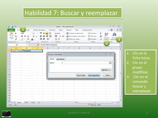 Habilidad 7: Buscar y reemplazar

1

                                               3
                                           2

                                                   1. Clic en la
                                                      ficha inicio.
                                                   2. Clic en el
                                                      grupo
                                                      modificar.
                                                   3. Clic en el
                                                      comando
                                                      buscar y
                                                      reemplazar.




                  Ing.Danilo Castillo M.                       11
 