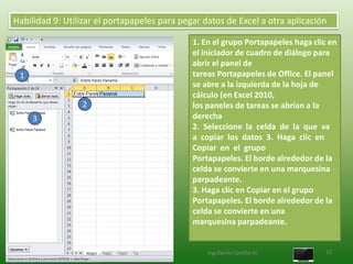 Habilidad 9: Utilizar el portapapeles para pegar datos de Excel a otra aplicación

                                              1. En el grupo Portapapeles haga clic en
                                              el iniciador de cuadro de diálogo para
                                              abrir el panel de
 1                                            tareas Portapapeles de Office. El panel
                                              se abre a la izquierda de la hoja de
                                              cálculo (en Excel 2010,
                 2                            los paneles de tareas se abrían a la
     3                                        derecha
                                              2. Seleccione la celda de la que va
                                              a copiar los datos 3. Haga clic en
                                              Copiar en el grupo
                                              Portapapeles. El borde alrededor de la
                                              celda se convierte en una marquesina
                                              parpadeante.
                                              3. Haga clic en Copiar en el grupo
                                              Portapapeles. El borde alrededor de la
                                              celda se convierte en una
                                              marquesina parpadeante.


                                                  Ing.Danilo Castillo M.          13
 