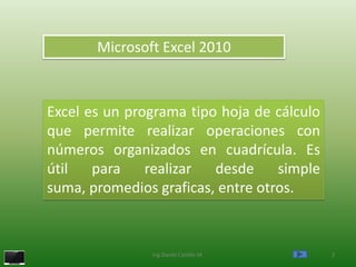 Microsoft Excel 2010



Excel es un programa tipo hoja de cálculo
que permite realizar operaciones con
números organizados en cuadrícula. Es
útil   para    realizar  desde     simple
suma, promedios graficas, entre otros.



               Ing.Danilo Castillo M.       2
 