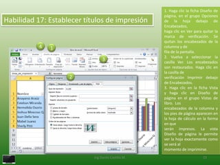 1. Haga clic la ficha Diseño de
                                                     página, en el grupo Opciones
Habilidad 17: Establecer títulos de impresión        de la hoja debajo de
                                                     Encabezados,
                                                     haga clic en Ver para quitar la
                                                     marca de verificación. Se
                                                     quitan los encabezados de la
           4   1                                     columna y de
                                                     fila de la pantalla.
                                                     2. Vuelva a seleccionar la
                                 3                   casilla Ver. Los encabezados
                                                     son restaurados. Haga clic en
                                                     la casilla de
                    2                                verificación Imprimir debajo
                                                     de Encabezados.
                                                     3. Haga clic en la ficha Vista
                                                     y haga clic en Diseño de
                                                     página en el grupo Vistas de
                                                     libro. Los
                                                     encabezados de la columna y
                                                     los pies de página aparecen en
                                                     la hoja de cálculo en la forma
                                                     en que
                                                     serán impresos. La vista
                                                     Diseño de página le permite
                                                     ver la hoja exactamente como
                                                     se verá al
                                                     momento de imprimirse.
                            Ing.Danilo Castillo M.                         23
 