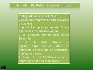 Habilidad 18: Definir áreas de impresión

  1. Haga clic en la ficha Archivo
  y seleccione Imprimir. Se abre el cuadro
  de diálogo
  Imprimir. La impresora predeterminada
  aparecerá en el cuadro Nombre.
  2. En la sección Imprimir, haga clic en
  Selección.
  3.    En     la     ficha   Diseño    de
  página, haga clic en Área de
  impresión en el grupo de comandos
  Configurar página.
  4. Haga clic en Establecer área de
  impresión en la lista desplegable.
                  Ing.Danilo Castillo M.     24
 