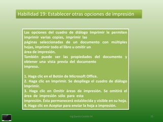 Habilidad 19: Establecer otras opciones de impresión


  Las opciones del cuadro de diálogo Imprimir le permiten
  imprimir varias copias, imprimir las
  páginas seleccionadas de un documento con múltiples
  hojas, imprimir todo el libro u omitir un
  área de impresión.
  También puede ver las propiedades del documento y
  obtener una vista previa del documento
  impreso.

  1. Haga clic en el Botón de Microsoft Office.
  2. Haga clic en Imprimir. Se despliega el cuadro de diálogo
  Imprimir.
  3. Haga clic en Omitir áreas de impresión. Se omitirá el
  área de impresión sólo para esta
  impresión. Ésta permanecerá establecida y visible en su hoja.
  4. Haga clic en Aceptar para enviar la hoja a impresión.

                             Ing.Danilo Castillo M.               25
 