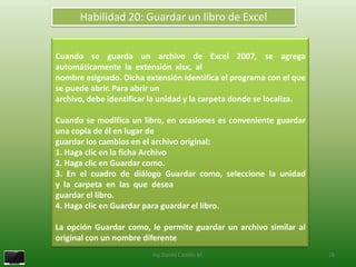 Habilidad 20: Guardar un libro de Excel


Cuando se guarda un archivo de Excel 2007, se agrega
automáticamente la extensión xlsx, al
nombre asignado. Dicha extensión identifica el programa con el que
se puede abrir. Para abrir un
archivo, debe identificar la unidad y la carpeta donde se localiza.

Cuando se modifica un libro, en ocasiones es conveniente guardar
una copia de él en lugar de
guardar los cambios en el archivo original:
1. Haga clic en la ficha Archivo
2. Haga clic en Guardar como.
3. En el cuadro de diálogo Guardar como, seleccione la unidad
y la carpeta en las que desea
guardar el libro.
4. Haga clic en Guardar para guardar el libro.

La opción Guardar como, le permite guardar un archivo similar al
original con un nombre diferente
                         Ing.Danilo Castillo M.                       26
 