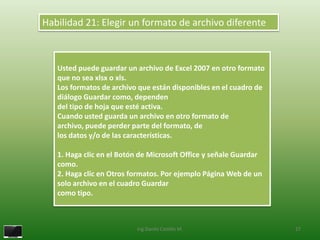 Habilidad 21: Elegir un formato de archivo diferente



   Usted puede guardar un archivo de Excel 2007 en otro formato
   que no sea xlsx o xls.
   Los formatos de archivo que están disponibles en el cuadro de
   diálogo Guardar como, dependen
   del tipo de hoja que esté activa.
   Cuando usted guarda un archivo en otro formato de
   archivo, puede perder parte del formato, de
   los datos y/o de las características.

   1. Haga clic en el Botón de Microsoft Office y señale Guardar
   como.
   2. Haga clic en Otros formatos. Por ejemplo Página Web de un
   solo archivo en el cuadro Guardar
   como tipo.



                          Ing.Danilo Castillo M.                   27
 
