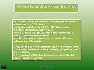 Habilidad 22: Establecer opciones de guardado



Los archivos creados en versiones anteriores pueden abrirse y
revisarse en Excel 2007. Puede
guardar una copia de un libro de Excel 2007 (xlsx) que sea
totalmente compatible con las versiones
de Excel 97 a Excel 2003 (xls). El símbolo del programa que se
muestra con los nombres de archivo
será diferente, pero es buena idea dar un nombre diferente al
archivo de la versión anterior.

1. Haga clic en el Botón de Microsoft Office y señale Guardar como.
2. En el panel Guardar una copia del documento, haga clic en Libro
de Excel 97-2003.
3. En el cuadro de diálogo Guardar como, teclee el nombre del
archivo. Haga clic en Guardar.


                           Ing.Danilo Castillo M.                     28
 
