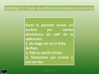 Habilidad 23: Enviar el archivo como adjunto a un correo



            Excel le permite enviar un
            archivo         por       correo
            electrónico sin salir de la
            aplicación.
            1. De Haga clic en la ficha
            Archivo
            2. Elija la opción Enviar
            3. Seleccione por e-mail o
            con un Fax .

                       Ing.Danilo Castillo M.         29
 