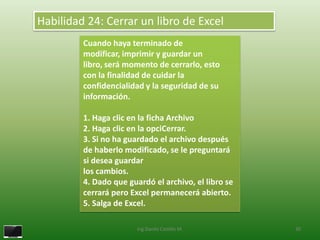 Habilidad 24: Cerrar un libro de Excel
         Cuando haya terminado de
         modificar, imprimir y guardar un
         libro, será momento de cerrarlo, esto
         con la finalidad de cuidar la
         confidencialidad y la seguridad de su
         información.

         1. Haga clic en la ficha Archivo
         2. Haga clic en la opciCerrar.
         3. Si no ha guardado el archivo después
         de haberlo modificado, se le preguntará
         si desea guardar
         los cambios.
         4. Dado que guardó el archivo, el libro se
         cerrará pero Excel permanecerá abierto.
         5. Salga de Excel.

                        Ing.Danilo Castillo M.        30
 