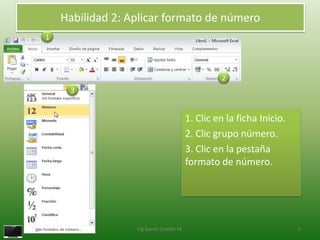 Habilidad 2: Aplicar formato de número
1




                                                    2
     3


                                           1. Clic en la ficha Inicio.
                                           2. Clic grupo número.
                                           3. Clic en la pestaña
                                           formato de número.




                  Ing.Danilo Castillo M.                                 5
 