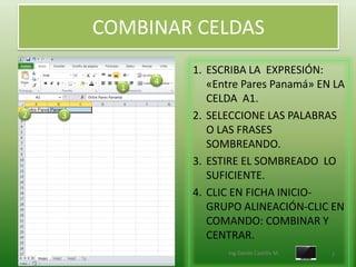 COMBINAR CELDAS
                  1. ESCRIBA LA EXPRESIÓN:
              4      «Entre Pares Panamá» EN LA
          1
                     CELDA A1.
2   3             2. SELECCIONE LAS PALABRAS
                     O LAS FRASES
                     SOMBREANDO.
                  3. ESTIRE EL SOMBREADO LO
                     SUFICIENTE.
                  4. CLIC EN FICHA INICIO-
                     GRUPO ALINEACIÓN-CLIC EN
                     COMANDO: COMBINAR Y
                     CENTRAR.
                        Ing.Danilo Castillo M.   7
 