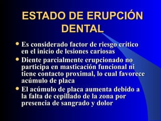 ESTADO DE ERUPCIÓN
         DENTAL
 Es considerado factor de riesgo crítico
  en el inicio de lesiones cariosas
 Diente parcialmente erupcionado no
  participa en masticación funcional ni
  tiene contacto proximal, lo cual favorece
  acúmulo de placa
 El acúmulo de placa aumenta debido a
  la falta de cepillado de la zona por
  presencia de sangrado y dolor
 