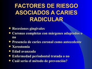 FACTORES DE RIESGO
     ASOCIADOS A CARIES
         RADICULAR
   Recesiones gingivales
   Coronas completas con márgenes adaptados o
    no
   Presencia de caries coronal como antecedente
   Xerostomía
   Edad avanzada
   Enfermedad periodontal tratada o no
   Cuál seria el método de prevención?
 