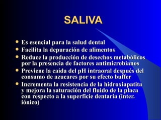 SALIVA
   Es esencial para la salud dental
   Facilita la depuración de alimentos
   Reduce la producción de desechos metabólicos
    por la presencia de factores antimicrobianos
   Previene la caída del pH intraoral después del
    consumo de azucares por su efecto buffer
   Incrementa la resistencia de la hidroxiapatita
    y mejora la saturación del fluido de la placa
    con respecto a la superficie dentaria (inter.
    iónico)
 