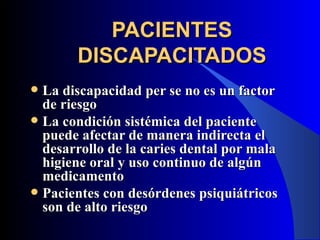 PACIENTES
       DISCAPACITADOS
 La discapacidad per se no es un factor
  de riesgo
 La condición sistémica del paciente
  puede afectar de manera indirecta el
  desarrollo de la caries dental por mala
  higiene oral y uso continuo de algún
  medicamento
 Pacientes con desórdenes psiquiátricos
  son de alto riesgo
 